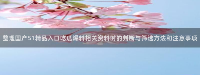 91吃瓜在线观看在线入口:整理国产51精品入口吃瓜爆料相关资料时的判断与筛选方法和注意事项